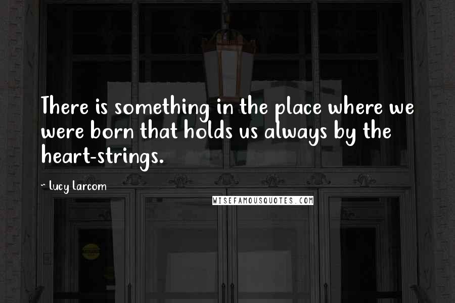 Lucy Larcom Quotes: There is something in the place where we were born that holds us always by the heart-strings.