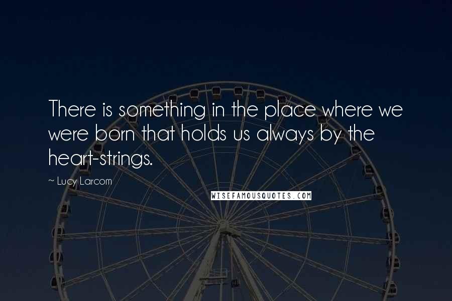 Lucy Larcom Quotes: There is something in the place where we were born that holds us always by the heart-strings.