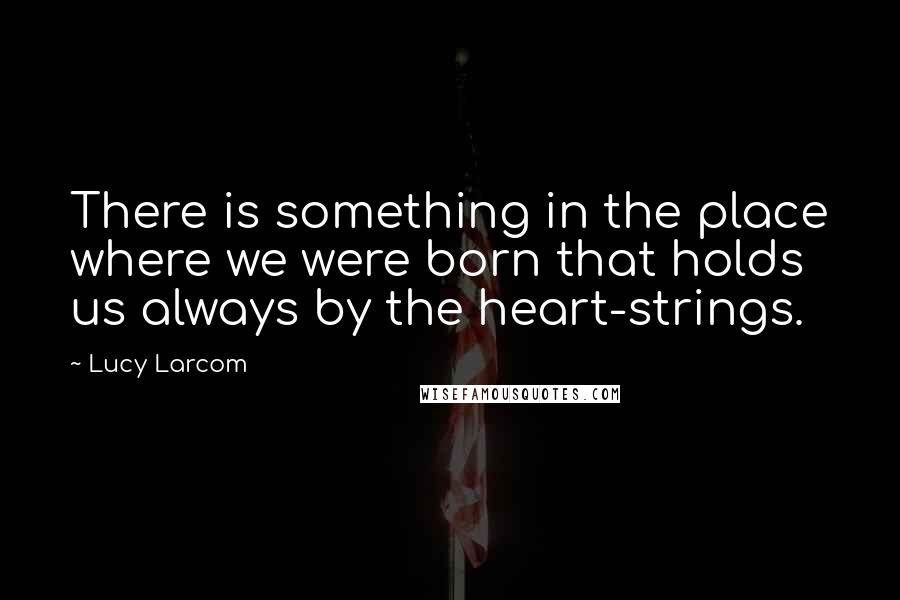 Lucy Larcom Quotes: There is something in the place where we were born that holds us always by the heart-strings.