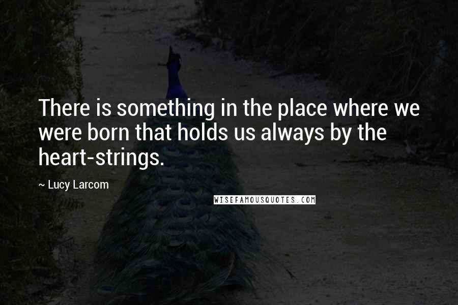 Lucy Larcom Quotes: There is something in the place where we were born that holds us always by the heart-strings.