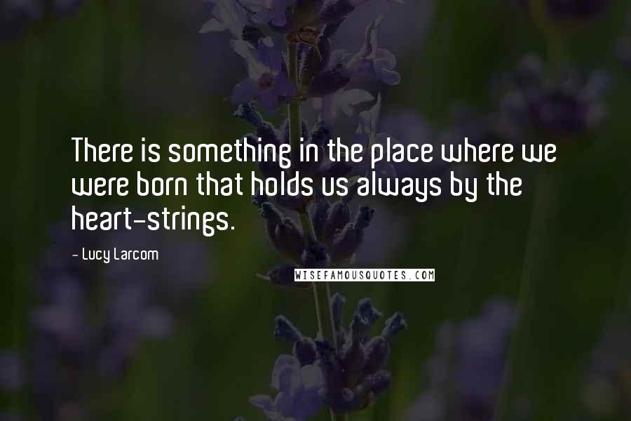 Lucy Larcom Quotes: There is something in the place where we were born that holds us always by the heart-strings.