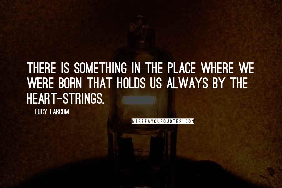 Lucy Larcom Quotes: There is something in the place where we were born that holds us always by the heart-strings.