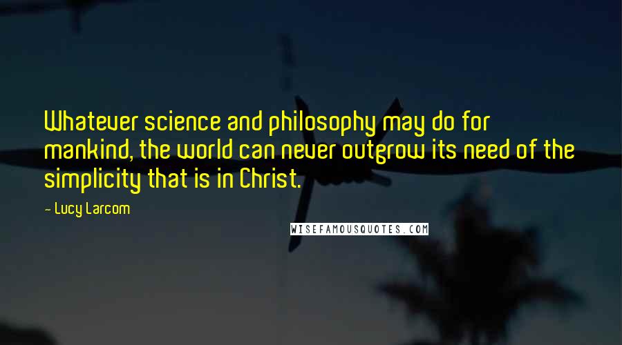 Lucy Larcom Quotes: Whatever science and philosophy may do for mankind, the world can never outgrow its need of the simplicity that is in Christ.