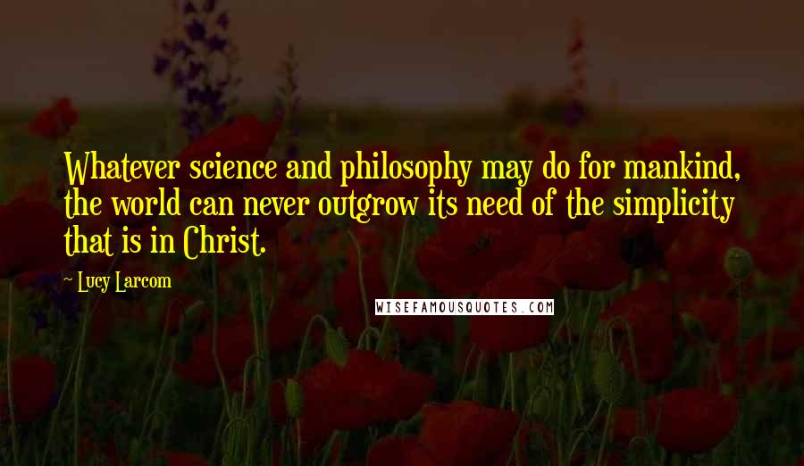 Lucy Larcom Quotes: Whatever science and philosophy may do for mankind, the world can never outgrow its need of the simplicity that is in Christ.