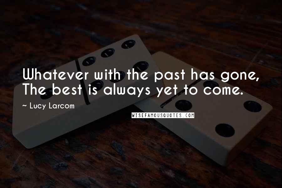 Lucy Larcom Quotes: Whatever with the past has gone, The best is always yet to come.