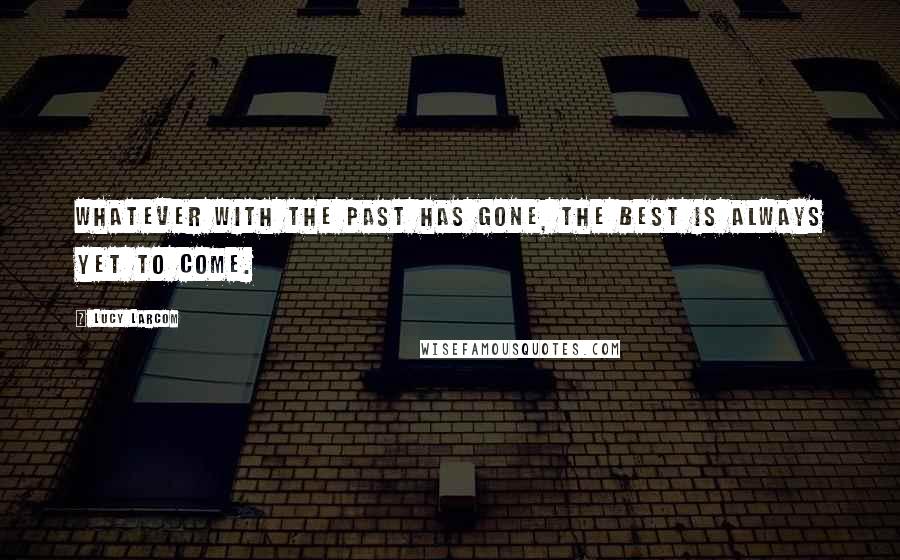 Lucy Larcom Quotes: Whatever with the past has gone, The best is always yet to come.