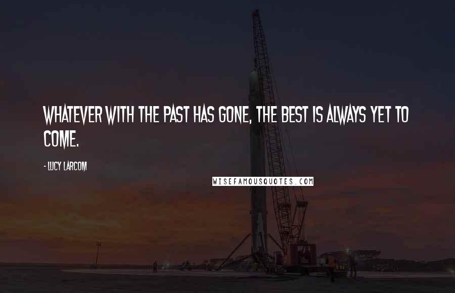 Lucy Larcom Quotes: Whatever with the past has gone, The best is always yet to come.