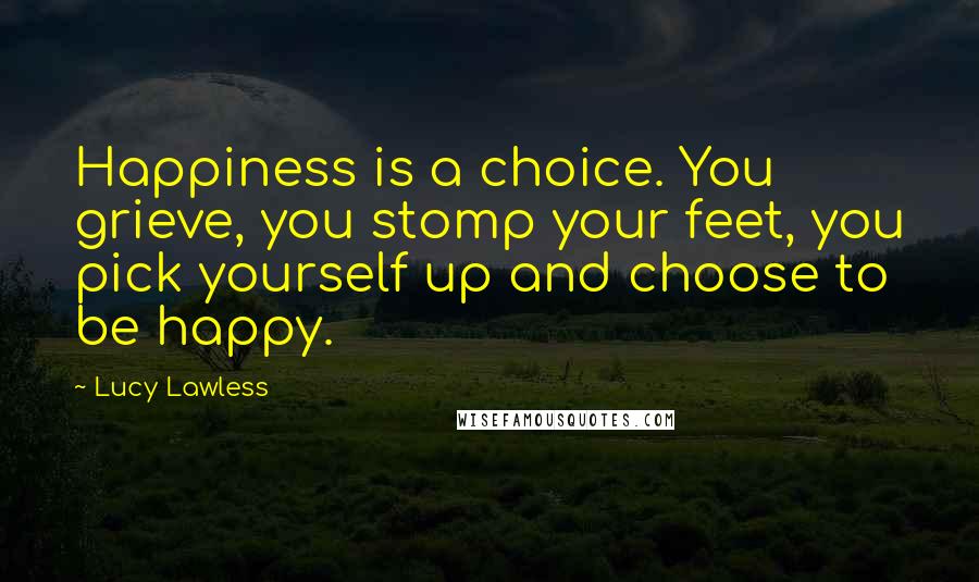 Lucy Lawless Quotes: Happiness is a choice. You grieve, you stomp your feet, you pick yourself up and choose to be happy.