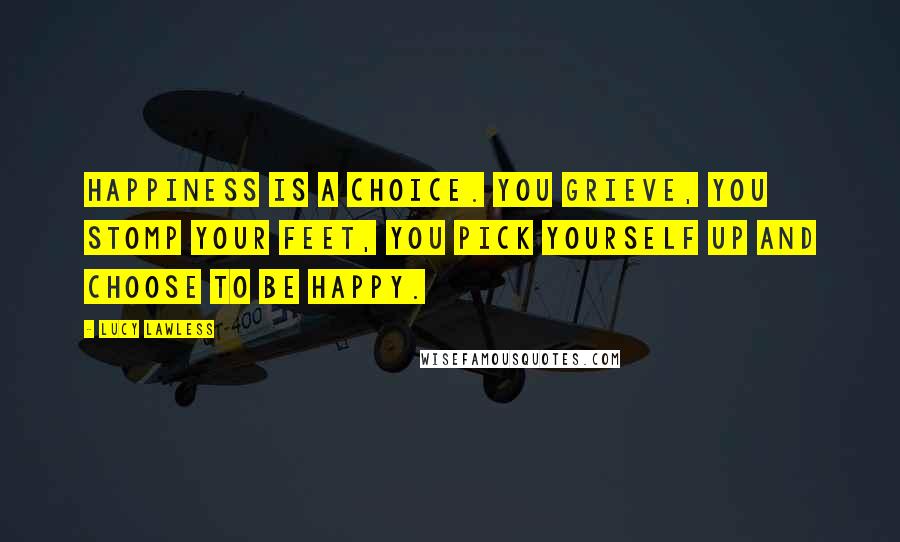 Lucy Lawless Quotes: Happiness is a choice. You grieve, you stomp your feet, you pick yourself up and choose to be happy.