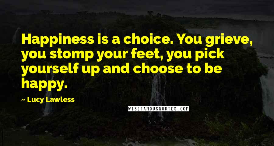 Lucy Lawless Quotes: Happiness is a choice. You grieve, you stomp your feet, you pick yourself up and choose to be happy.