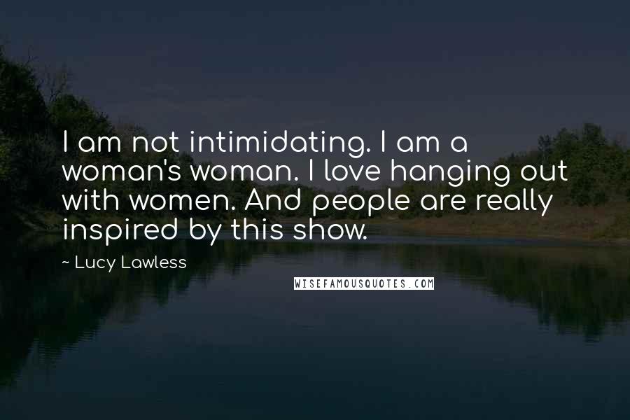Lucy Lawless Quotes: I am not intimidating. I am a woman's woman. I love hanging out with women. And people are really inspired by this show.