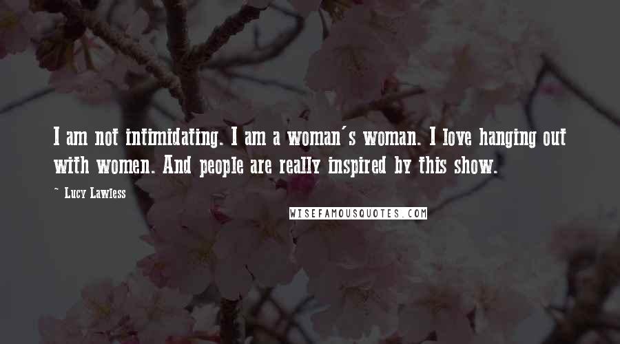 Lucy Lawless Quotes: I am not intimidating. I am a woman's woman. I love hanging out with women. And people are really inspired by this show.