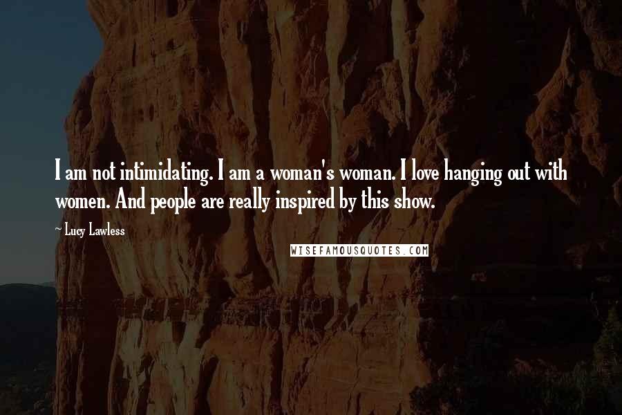 Lucy Lawless Quotes: I am not intimidating. I am a woman's woman. I love hanging out with women. And people are really inspired by this show.