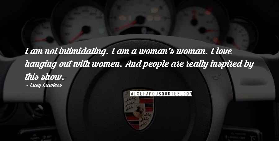 Lucy Lawless Quotes: I am not intimidating. I am a woman's woman. I love hanging out with women. And people are really inspired by this show.