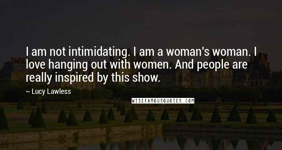 Lucy Lawless Quotes: I am not intimidating. I am a woman's woman. I love hanging out with women. And people are really inspired by this show.