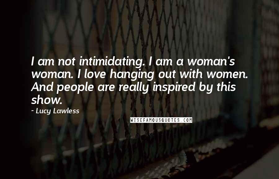 Lucy Lawless Quotes: I am not intimidating. I am a woman's woman. I love hanging out with women. And people are really inspired by this show.