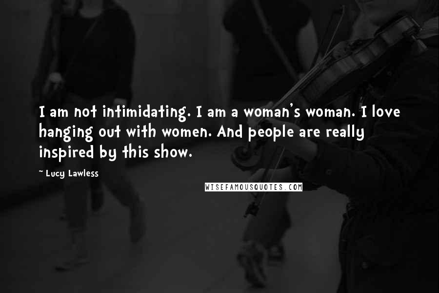 Lucy Lawless Quotes: I am not intimidating. I am a woman's woman. I love hanging out with women. And people are really inspired by this show.