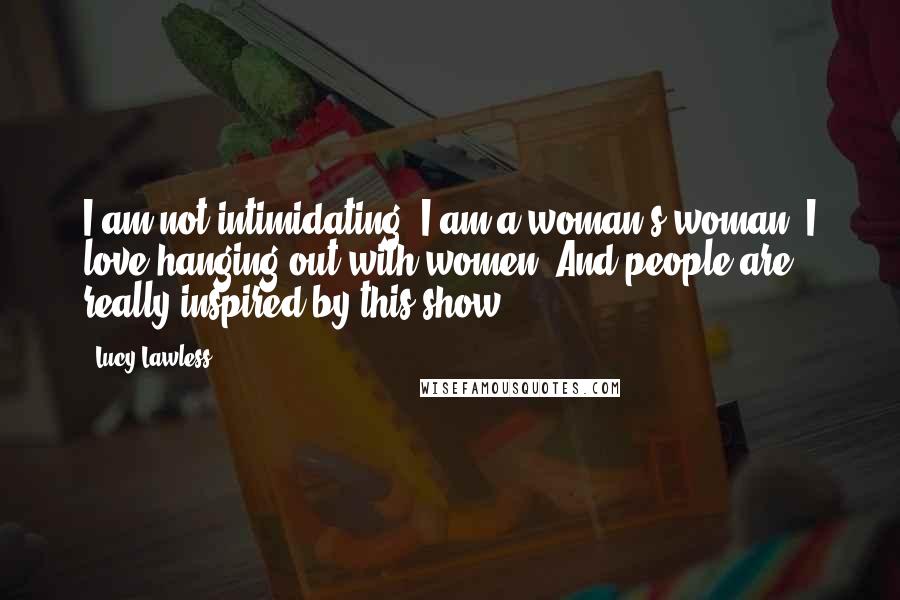 Lucy Lawless Quotes: I am not intimidating. I am a woman's woman. I love hanging out with women. And people are really inspired by this show.