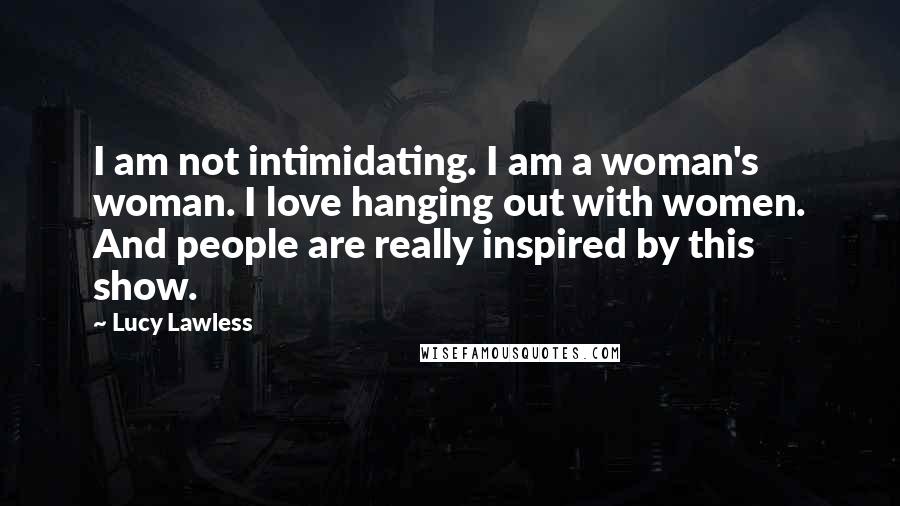 Lucy Lawless Quotes: I am not intimidating. I am a woman's woman. I love hanging out with women. And people are really inspired by this show.