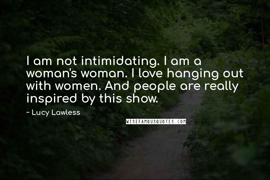 Lucy Lawless Quotes: I am not intimidating. I am a woman's woman. I love hanging out with women. And people are really inspired by this show.