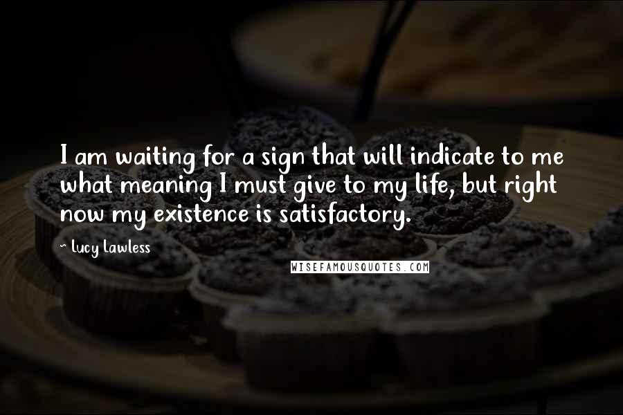 Lucy Lawless Quotes: I am waiting for a sign that will indicate to me what meaning I must give to my life, but right now my existence is satisfactory.