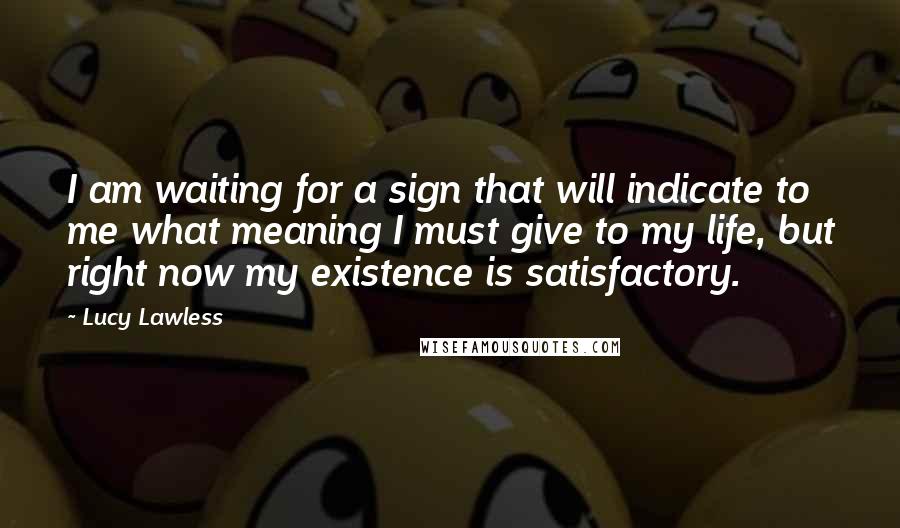 Lucy Lawless Quotes: I am waiting for a sign that will indicate to me what meaning I must give to my life, but right now my existence is satisfactory.