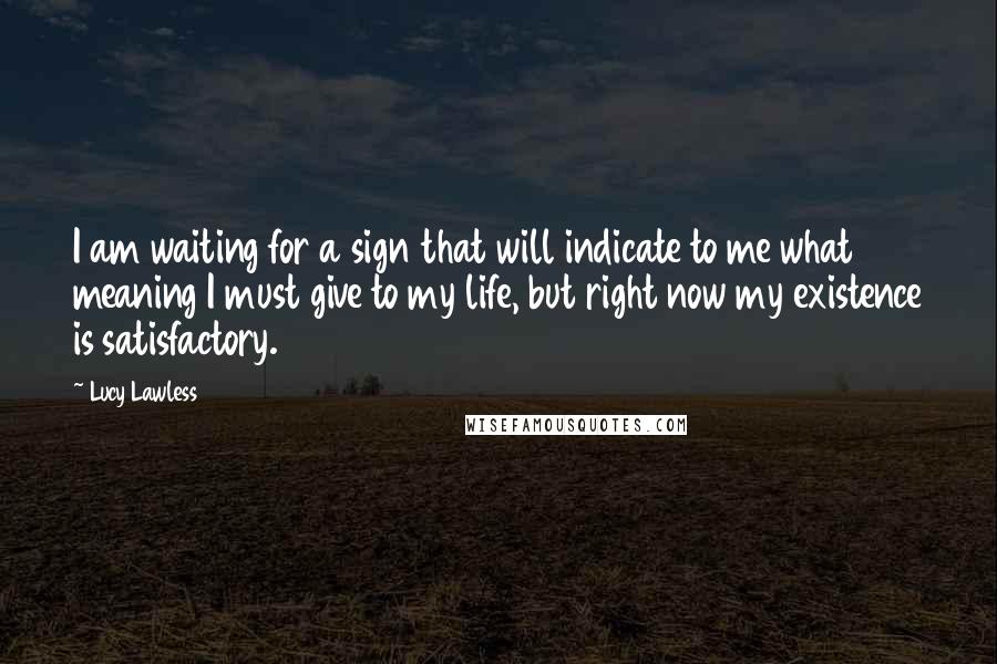 Lucy Lawless Quotes: I am waiting for a sign that will indicate to me what meaning I must give to my life, but right now my existence is satisfactory.