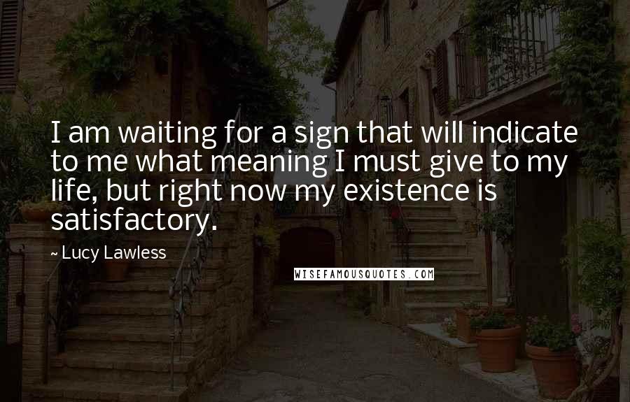 Lucy Lawless Quotes: I am waiting for a sign that will indicate to me what meaning I must give to my life, but right now my existence is satisfactory.
