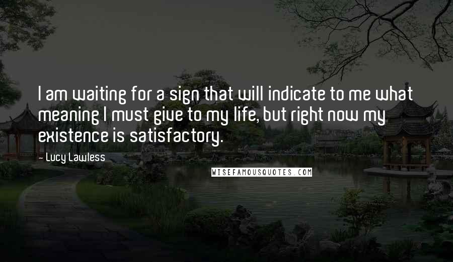 Lucy Lawless Quotes: I am waiting for a sign that will indicate to me what meaning I must give to my life, but right now my existence is satisfactory.