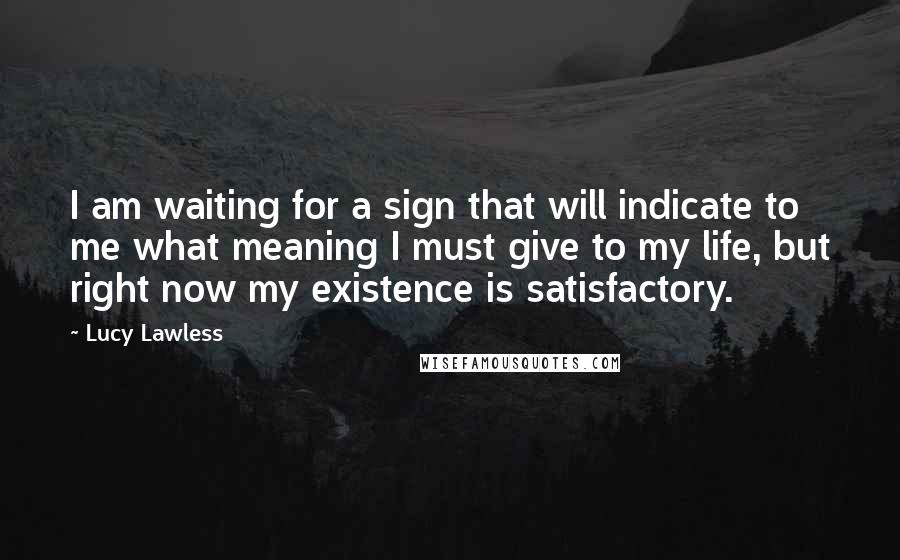 Lucy Lawless Quotes: I am waiting for a sign that will indicate to me what meaning I must give to my life, but right now my existence is satisfactory.