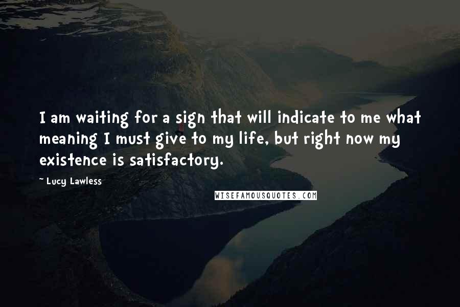 Lucy Lawless Quotes: I am waiting for a sign that will indicate to me what meaning I must give to my life, but right now my existence is satisfactory.