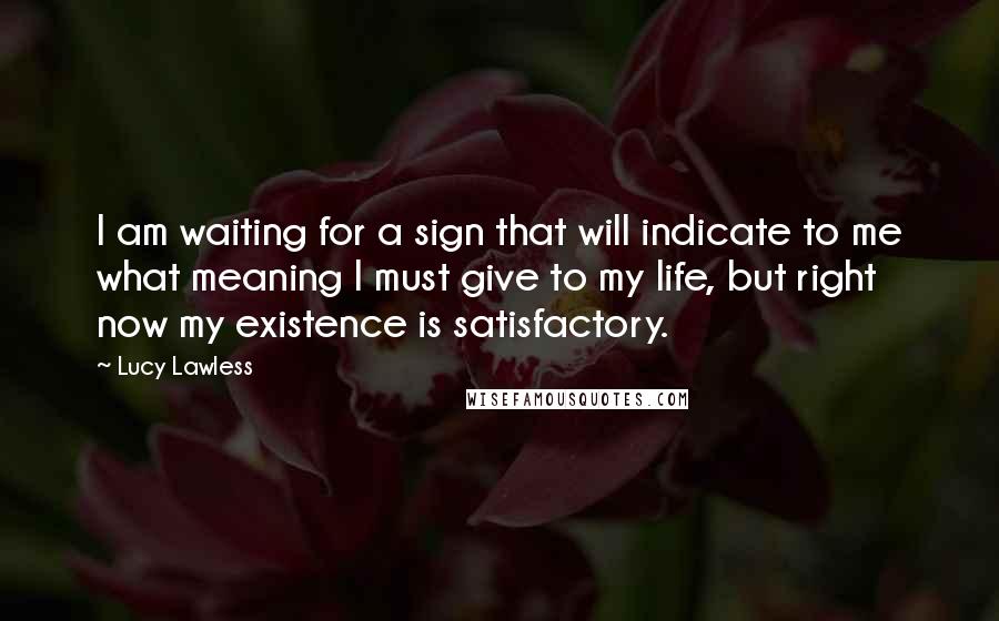 Lucy Lawless Quotes: I am waiting for a sign that will indicate to me what meaning I must give to my life, but right now my existence is satisfactory.