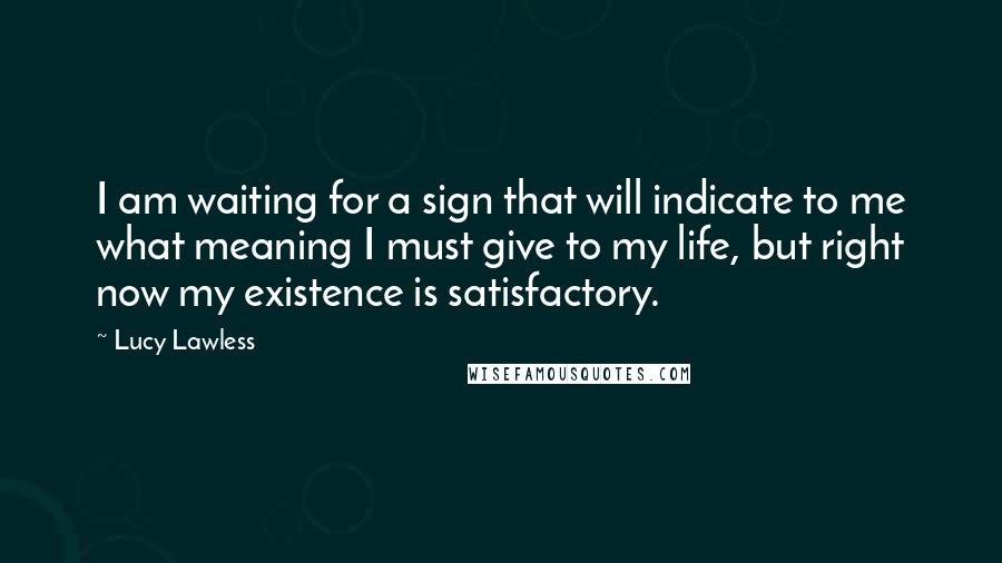 Lucy Lawless Quotes: I am waiting for a sign that will indicate to me what meaning I must give to my life, but right now my existence is satisfactory.