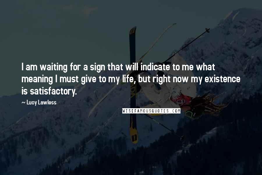 Lucy Lawless Quotes: I am waiting for a sign that will indicate to me what meaning I must give to my life, but right now my existence is satisfactory.