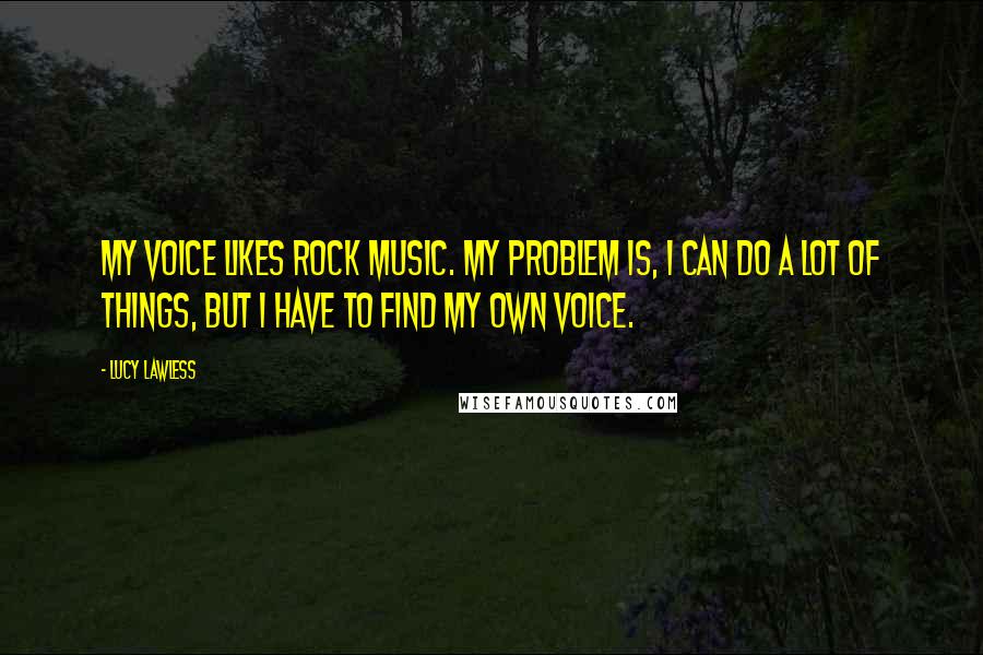 Lucy Lawless Quotes: My voice likes rock music. My problem is, I can do a lot of things, but I have to find my own voice.