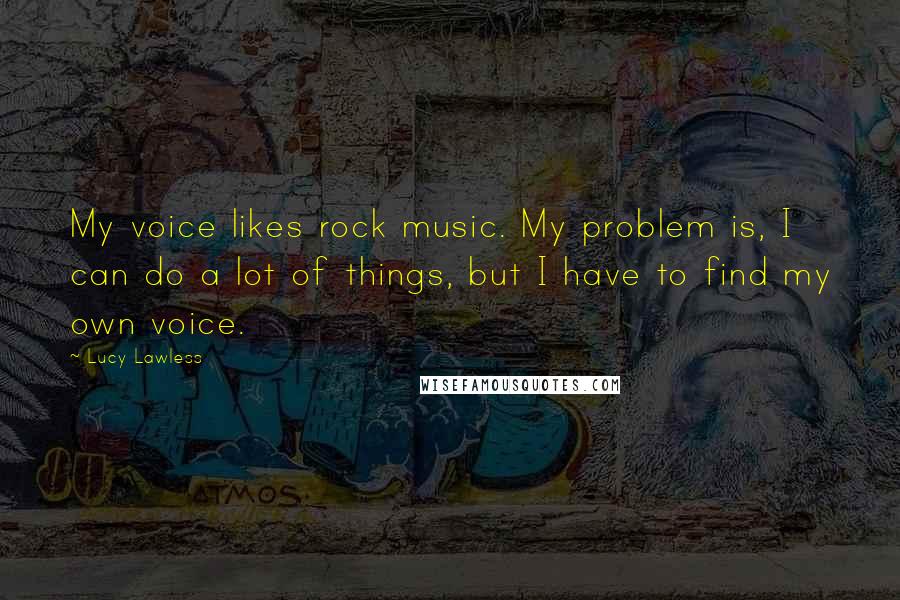 Lucy Lawless Quotes: My voice likes rock music. My problem is, I can do a lot of things, but I have to find my own voice.