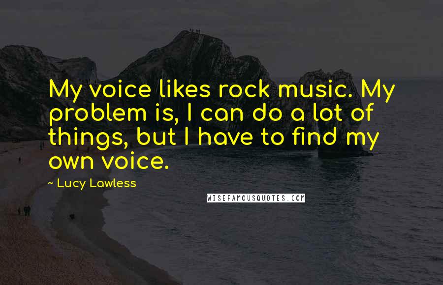 Lucy Lawless Quotes: My voice likes rock music. My problem is, I can do a lot of things, but I have to find my own voice.