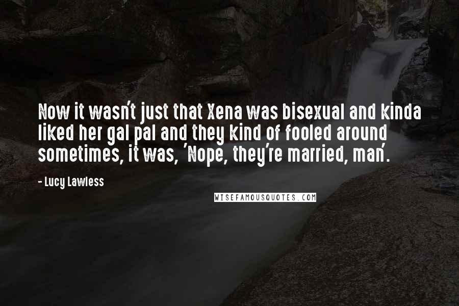 Lucy Lawless Quotes: Now it wasn't just that Xena was bisexual and kinda liked her gal pal and they kind of fooled around sometimes, it was, 'Nope, they're married, man'.