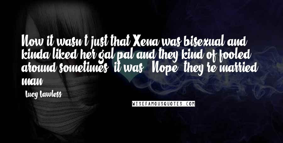 Lucy Lawless Quotes: Now it wasn't just that Xena was bisexual and kinda liked her gal pal and they kind of fooled around sometimes, it was, 'Nope, they're married, man'.