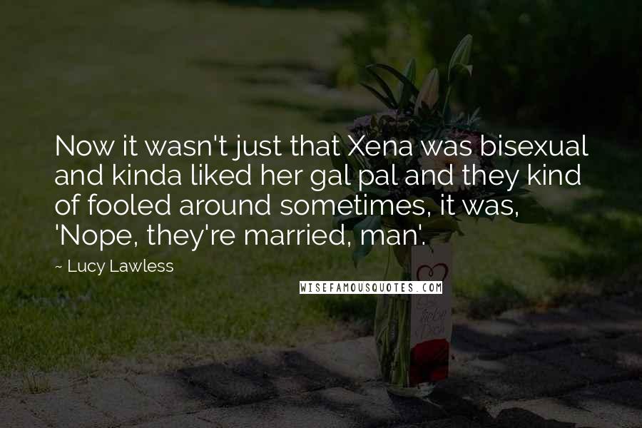 Lucy Lawless Quotes: Now it wasn't just that Xena was bisexual and kinda liked her gal pal and they kind of fooled around sometimes, it was, 'Nope, they're married, man'.