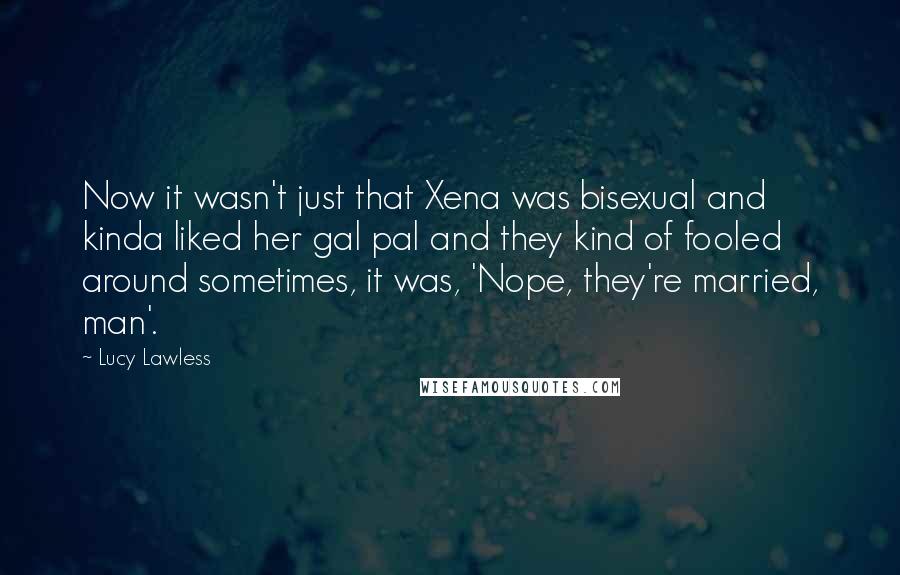 Lucy Lawless Quotes: Now it wasn't just that Xena was bisexual and kinda liked her gal pal and they kind of fooled around sometimes, it was, 'Nope, they're married, man'.