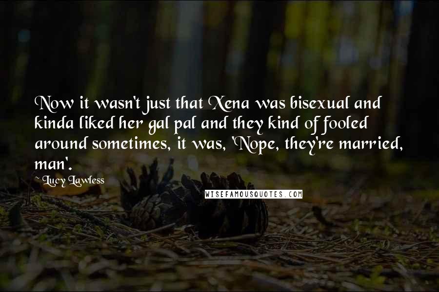 Lucy Lawless Quotes: Now it wasn't just that Xena was bisexual and kinda liked her gal pal and they kind of fooled around sometimes, it was, 'Nope, they're married, man'.