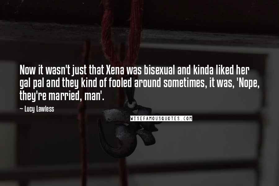 Lucy Lawless Quotes: Now it wasn't just that Xena was bisexual and kinda liked her gal pal and they kind of fooled around sometimes, it was, 'Nope, they're married, man'.