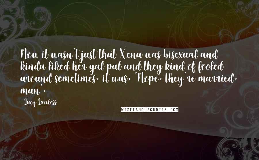 Lucy Lawless Quotes: Now it wasn't just that Xena was bisexual and kinda liked her gal pal and they kind of fooled around sometimes, it was, 'Nope, they're married, man'.