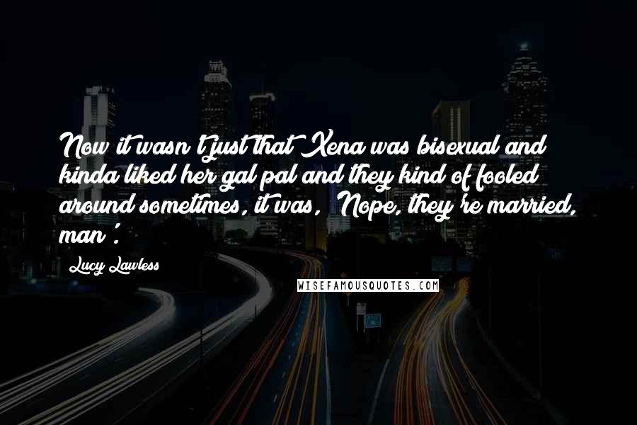 Lucy Lawless Quotes: Now it wasn't just that Xena was bisexual and kinda liked her gal pal and they kind of fooled around sometimes, it was, 'Nope, they're married, man'.