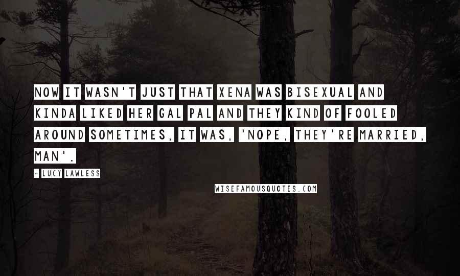 Lucy Lawless Quotes: Now it wasn't just that Xena was bisexual and kinda liked her gal pal and they kind of fooled around sometimes, it was, 'Nope, they're married, man'.