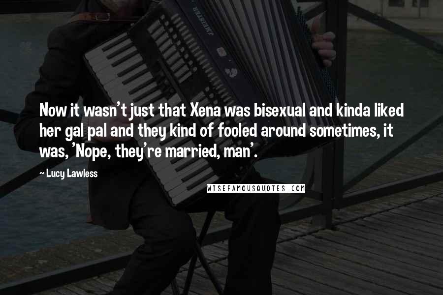 Lucy Lawless Quotes: Now it wasn't just that Xena was bisexual and kinda liked her gal pal and they kind of fooled around sometimes, it was, 'Nope, they're married, man'.