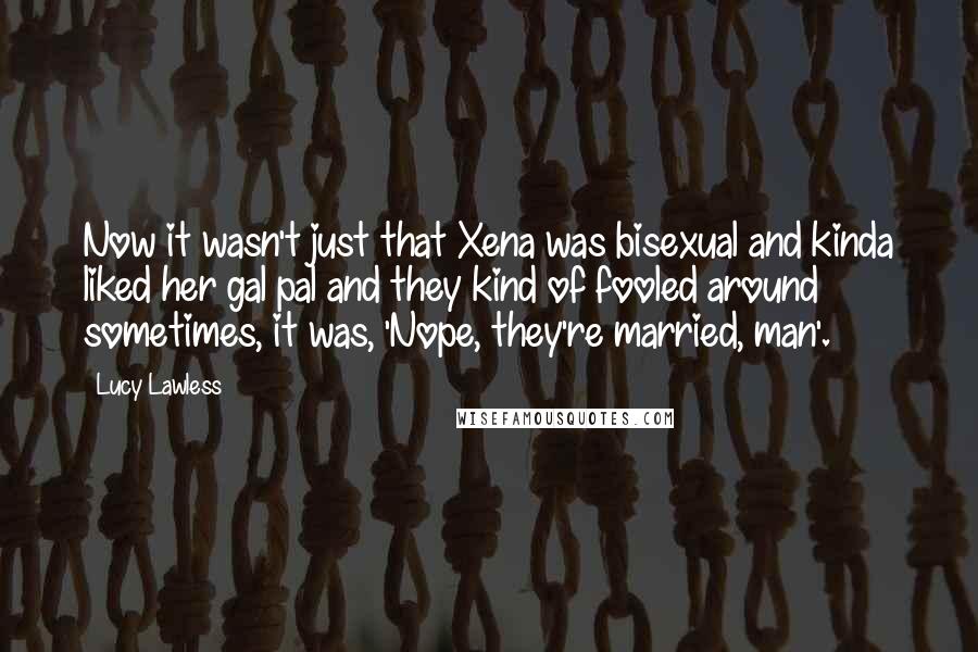 Lucy Lawless Quotes: Now it wasn't just that Xena was bisexual and kinda liked her gal pal and they kind of fooled around sometimes, it was, 'Nope, they're married, man'.