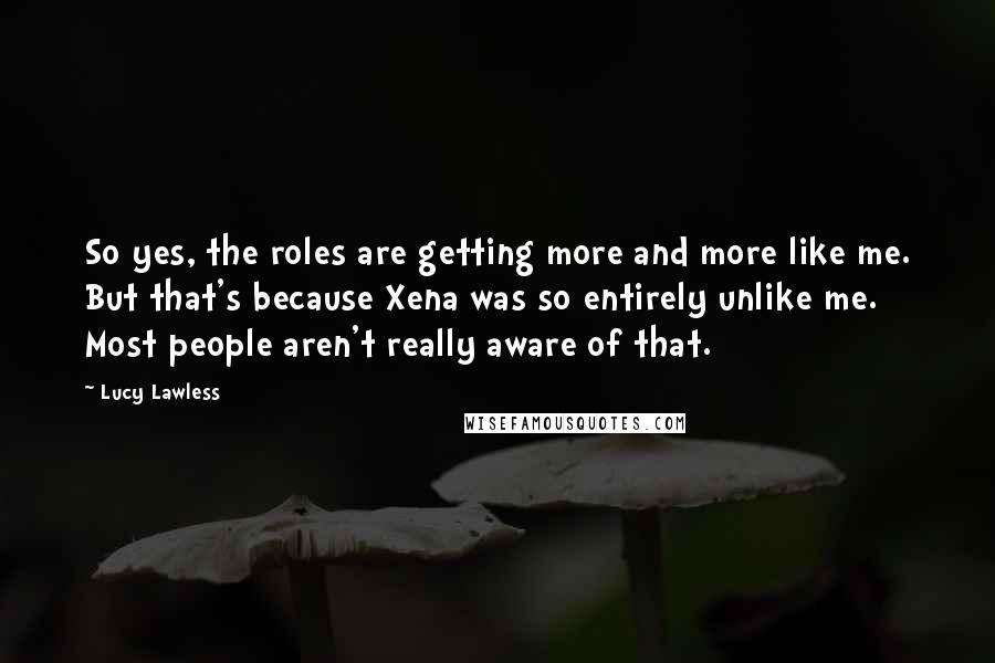 Lucy Lawless Quotes: So yes, the roles are getting more and more like me. But that's because Xena was so entirely unlike me. Most people aren't really aware of that.
