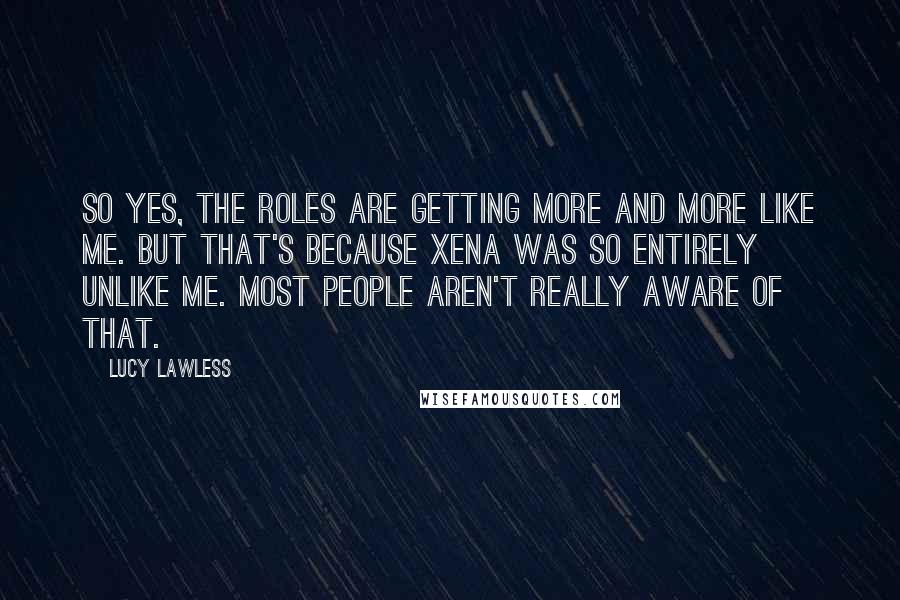 Lucy Lawless Quotes: So yes, the roles are getting more and more like me. But that's because Xena was so entirely unlike me. Most people aren't really aware of that.